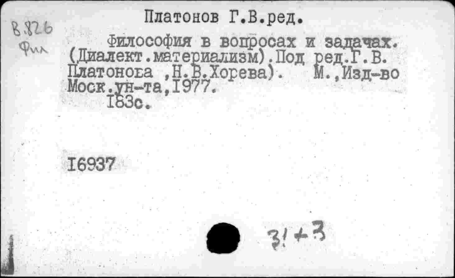 ﻿Платонов Г.В.ред.
7 Философия в вопросах и задачах. (Диалект.материализм). Под ред.Г. В. Платонова ,Н.в.Хорева).	М.,Изд-во
Моск.ун-та,1977.
183с.
16937